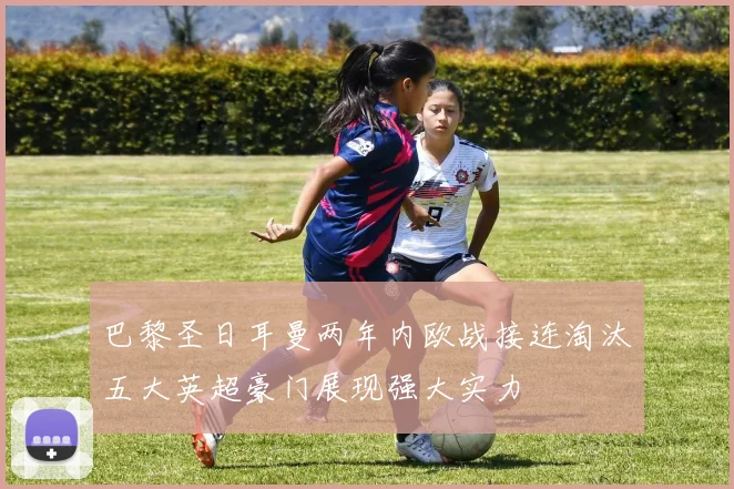 巴黎圣日耳曼两年内欧战接连淘汰五大英超豪门展现强大实力