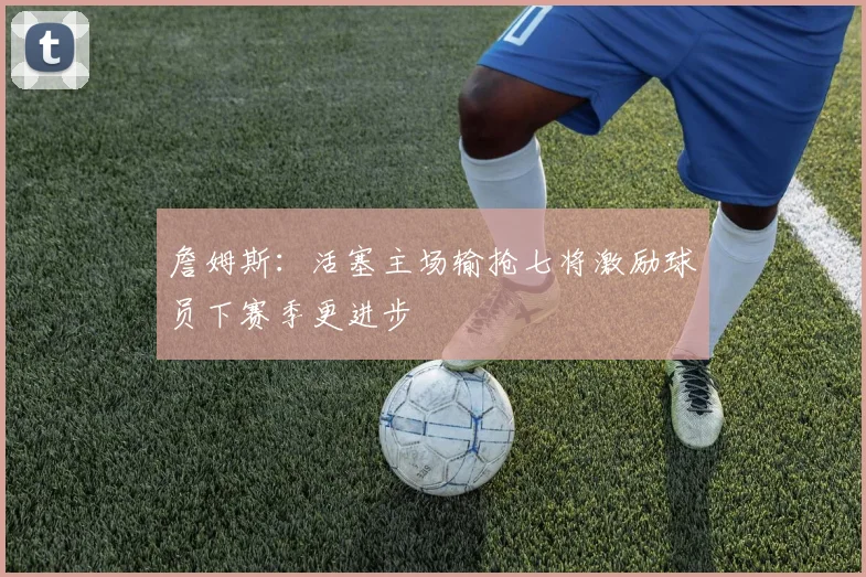 詹姆斯：活塞主场输抢七将激励球员下赛季更进步