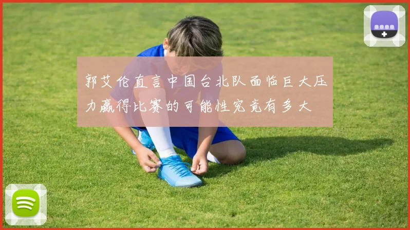 郭艾伦直言中国台北队面临巨大压力赢得比赛的可能性究竟有多大