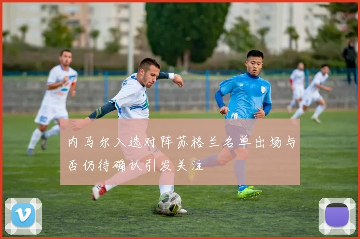 内马尔入选对阵苏格兰名单出场与否仍待确认引发关注