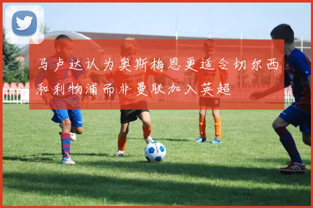 马卢达认为奥斯梅恩更适合切尔西和利物浦而非曼联加入英超