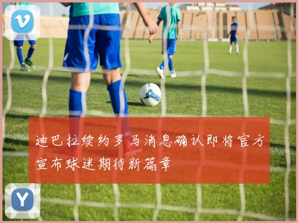 迪巴拉续约罗马消息确认即将官方宣布球迷期待新篇章