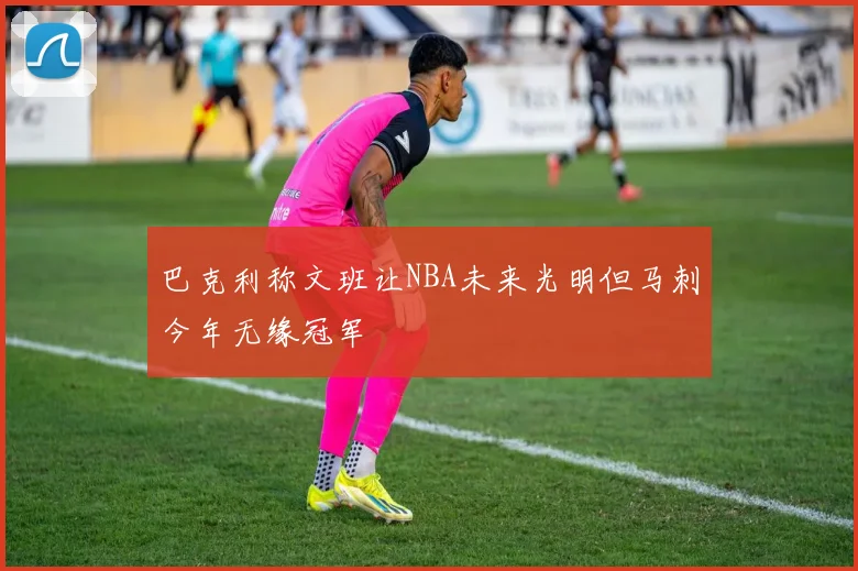 巴克利称文班让NBA未来光明但马刺今年无缘冠军