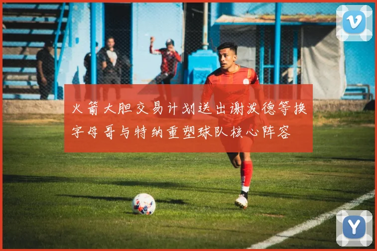 火箭大胆交易计划送出谢泼德等换字母哥与特纳重塑球队核心阵容