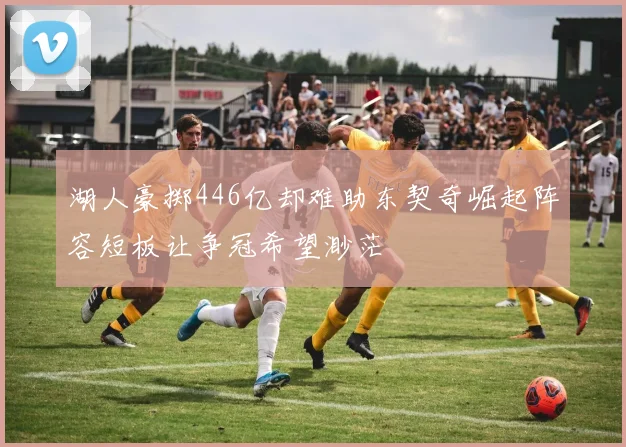 湖人豪掷446亿却难助东契奇崛起阵容短板让争冠希望渺茫