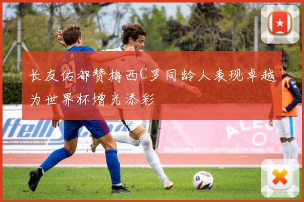 长友佑都赞梅西C罗同龄人表现卓越为世界杯增光添彩
