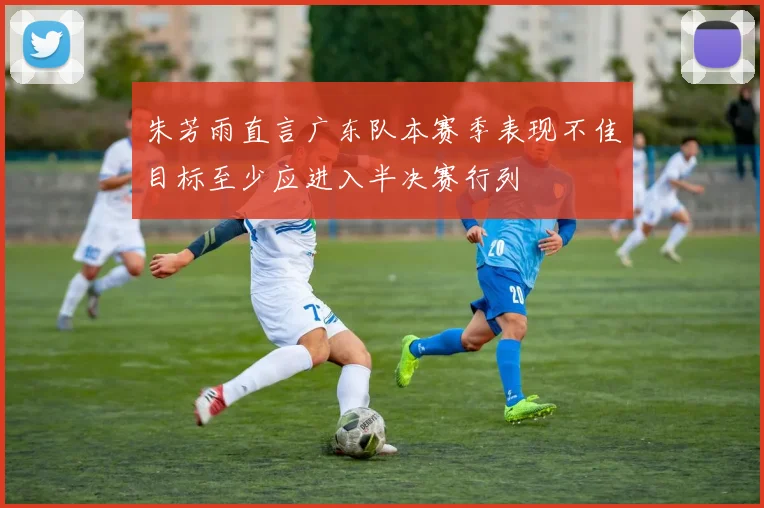 朱芳雨直言广东队本赛季表现不佳目标至少应进入半决赛行列