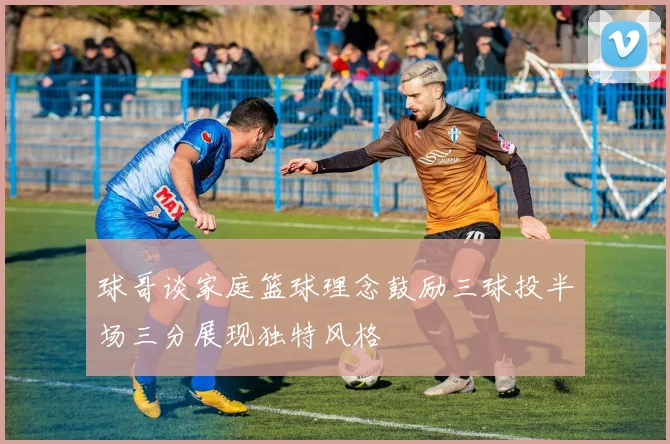 球哥谈家庭篮球理念鼓励三球投半场三分展现独特风格
