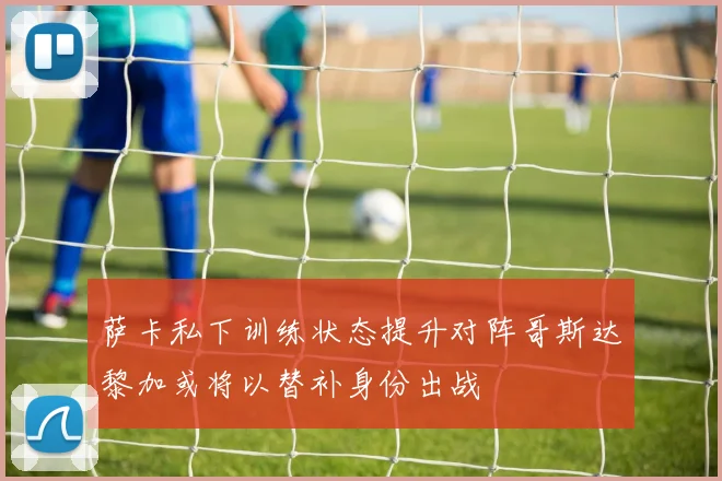 萨卡私下训练状态提升对阵哥斯达黎加或将以替补身份出战