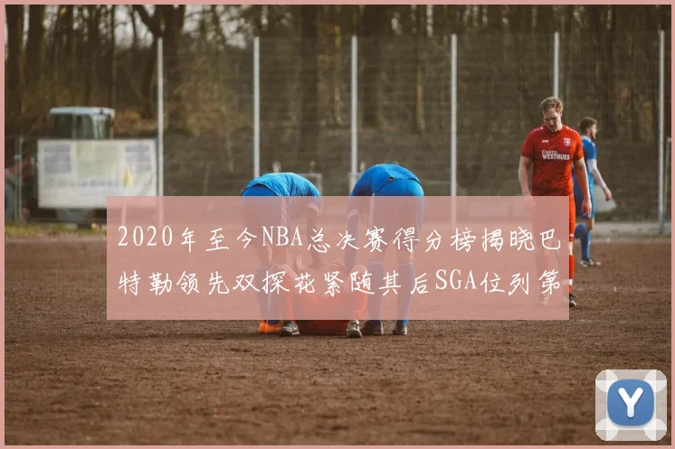 2020年至今NBA总决赛得分榜揭晓巴特勒领先双探花紧随其后SGA位列第四