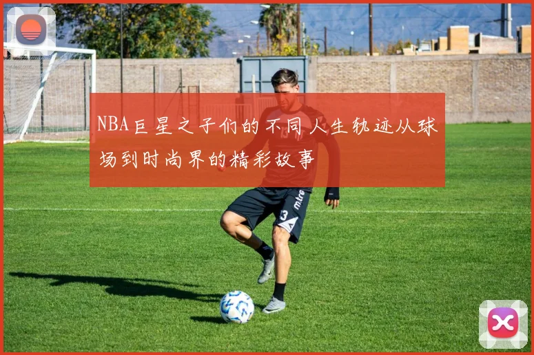 NBA巨星之子们的不同人生轨迹从球场到时尚界的精彩故事