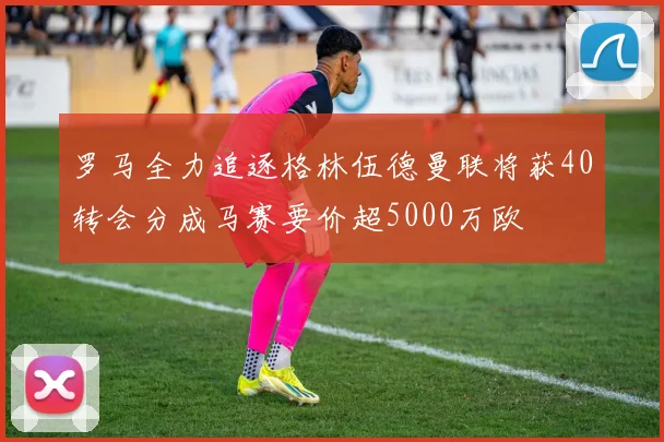 罗马全力追逐格林伍德曼联将获40转会分成马赛要价超5000万欧