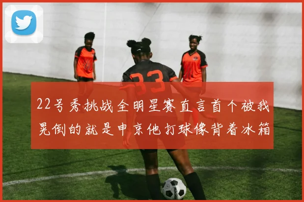 22号秀挑战全明星赛直言首个被我晃倒的就是申京他打球像背着冰箱一样笨重