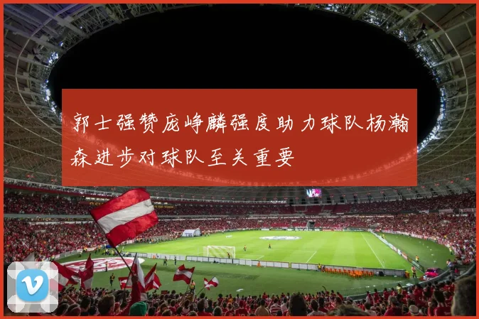 郭士强赞庞峥麟强度助力球队杨瀚森进步对球队至关重要