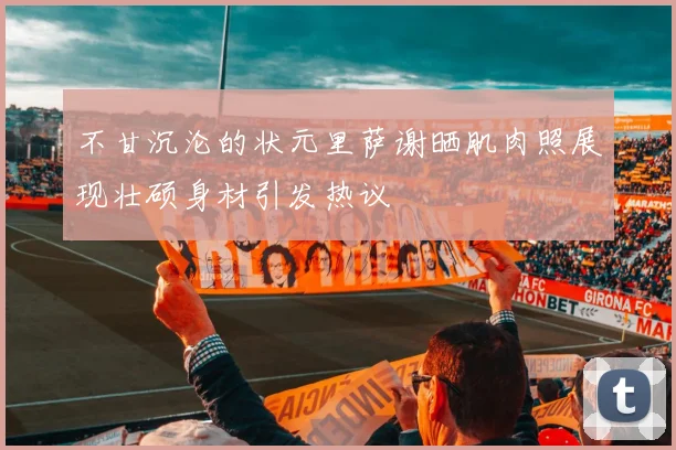 不甘沉沦的状元里萨谢晒肌肉照展现壮硕身材引发热议
